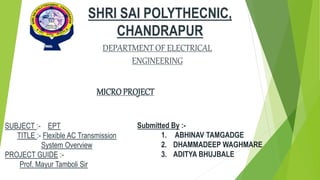 SHRI SAI POLYTHECNIC,
CHANDRAPUR
SUBJECT :- EPT
TITLE :- Flexible AC Transmission
System Overview
PROJECT GUIDE :-
Prof. Mayur Tamboli Sir
DEPARTMENT OF ELECTRICAL
ENGINEERING
MICROPROJECT
Submitted By :-
1. ABHINAV TAMGADGE
2. DHAMMADEEP WAGHMARE
3. ADITYA BHUJBALE
 