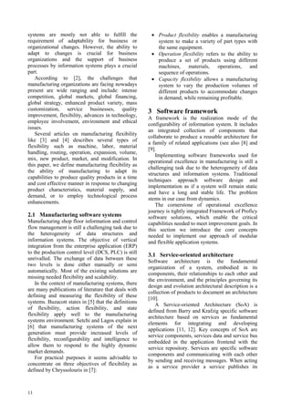 systems are mostly not able to fulfill the              • Product flexibility enables a manufacturing
requirement of adaptability for business or               system to make a variety of part types with
organizational changes. However, the ability to           the same equipment.
adapt to changes is crucial for business                • Operation flexibility refers to the ability to
organizations and the support of business                 produce a set of products using different
processes by information systems plays a crucial          machines, materials, operations, and
part.                                                     sequence of operations.
    According to [2], the challenges that               • Capacity flexibility allows a manufacturing
manufacturing organizations are facing nowadays           system to vary the production volumes of
present are wide ranging and include: intense             different products to accommodate changes
competition, global markets, global financing,            in demand, while remaining profitable.
global strategy, enhanced product variety, mass
customization, service businesses, quality             3 Software framework
improvement, flexibility, advances in technology,
                                                       A framework is the realization mode of the
employee involvement, environment and ethical
                                                       configurability of information system. It includes
issues.
                                                       an integrated collection of components that
    Several articles on manufacturing flexibility
                                                       collaborate to produce a reusable architecture for
like [3] and [4] describes several types of
                                                       a family of related applications (see also [8] and
flexibility such as machine, labor, material
                                                       [9].
handling, routing, operation, expansion, volume,
                                                           Implementing software frameworks used for
mix, new product, market, and modification. In
                                                       operational excellence in manufacturing is still a
this paper, we define manufacturing flexibility as
                                                       challenging task due to the heterogeneity of data
the ability of manufacturing to adapt its
                                                       structures and information systems. Traditional
capabilities to produce quality products in a time
                                                       techniques approach software design and
and cost effective manner in response to changing
                                                       implementation as if a system will remain static
product characteristics, material supply, and
                                                       and have a long and stable life. The problem
demand, or to employ technological process
                                                       stems in our case from dynamics.
enhancements.
                                                           The cornerstone of operational excellence
                                                       journey is tightly integrated Framework of Proficy
2.1 Manufacturing software systems                     software solutions, which enable the critical
Manufacturing shop floor information and control       capabilities needed to meet improvement goals. In
flow management is still a challenging task due to     this section we introduce the core concepts
the heterogeneity of data structures and               needed to implement our approach of modular
information systems. The objective of vertical         and flexible application systems.
integration from the enterprise application (ERP)
to the production control level (DCS, PLC) is still
                                                       3.1 Service-oriented architecture
unrivalled. The exchange of data between these
                                                       Software architecture is the fundamental
two levels is done either manually or semi
                                                       organization of a system, embodied in its
automatically. Most of the existing solutions are
                                                       components, their relationships to each other and
missing needed flexibility and scalability.
                                                       the environment, and the principles governing its
    In the context of manufacturing systems, there
                                                       design and evolution architectural description is a
are many publications of literature that deals with
                                                       collection of products to document an architecture
defining and measuring the flexibility of these
                                                       [10].
systems. Buzacott states in [5] that the definitions
                                                          A Service-oriented Architecture (SoA) is
of flexibility, action flexibility, and state
                                                       defined from Barry and Krafzig specific software
flexibility apply well to the manufacturing
                                                       architecture based on services as fundamental
systems environment. Setchi and Lagos explain in
                                                       elements for integrating and developing
[6] that manufacturing systems of the next
                                                       applications [11, 12]. Key concepts of SoA are
generation must provide increased levels of
                                                       service components, services data and service bus
flexibility, reconfigurability and intelligence to
                                                       embedded in the application frontend with the
allow them to respond to the highly dynamic
                                                       service repository. Services are specific software
market demands.
                                                       components and communicating with each other
    For practical purposes it seems advisable to
                                                       by sending and receiving messages. When acting
concentrate on three objectives of flexibility as
                                                       as a service provider a service publishes its
defined by Chryssolouris in [7]:



11
 