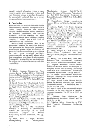 manually entered information, which is more              Manufacturing       Systems:       State-Of-The-Art
prone to operator error. Automated systems and           Review. In: Industrial Informatics, Proceedings of
plant historians provide an excellent foundation         the 2nd IEEE International Conference on
for automatically collected data and a secure            Industrial Informatics (INDIN '04). Berlin, 2004,
storage mechanism to ensure accuracy.                    pp. 529-535.
                                                         [7] Chryssolouris, George: Manufacturing
4 Conclusion                                             Systems: Theory and Practice. Springer-Verlag,
Modularity and Flexibility are fundamental need          2005.
for manufacturing companies seeking to react to a        [8] Johnson, Ralph; Foote, Brain: Designing
rapidly changing landscape that includes                 Reusable Classes. Journal of Object-Oriented
emerging competitive threats, shifting compliance        Programming, Vol. 1, No. 2, 1988, pp. 22-35.
and regulatory requirements, and evolving                [9] Yu, Dongjin; Ruan, Hongyong: General
technology. Achieving flexibility and better             framework of profession software supporting
alignment of business and IT objectives requires         rapid development. Computer Engineering,
executing IT projects with a high level of               Vol.35, No.20, 2009, pp. 47-49.
coordination, accuracy, and clarity.                     [10] ISO/IEC 42010:2007: Systems and software
     Service-oriented Architecture (SoA) is an           engineering - Recommended practice for
architectural paradigm for developing systems            architectural description of software-intensive
from autonomous yet interoperable components.            systems.     International      Organization      for
Manufacturing process driven development of              Standardization, 2007.
services-oriented solutions helps create solutions       [11] Barry, Douglas K.: Web Services and
that truly meets operational excellence                  Service-Oriented Architecture: The Savvy
requirements today and are readily adapted when          Manager's Guide. Morgan Kaufmann Publishers,
those needs change in the future. It is important to     2003.
first establish a target architecture and direction so   [12] Krafzig, Dirk; Banke, Karl; Slama; Dirk:
that projects can be planned as steps towards that       Enterprise SOA: Service-Oriented Architecture
eventual goal.                                           Best Practices. Prentice Hall International, 2005
                                                         [13] Zaigham, Mahmood: Service oriented
                                                         architecture: Potential benefits and challenges. In:
References:                                              Computer Science and Technology, Proceedings
[1] Kühnle, Hermann; Klostermeyer, Axel;                 of the 11th WSEAS International Conference on
Lorentz, Kai: A Paradigm Shift to Distributed            Computers. Agios Nikolaos, 2007, pp. 496-500.
Systems in Plant Automation. In: Proceedings of          [14] Erl, Thomas: Service-Oriented Architecture:
the International NAISO Congress on Information          Concepts, Technology, and Design. Prentice Hall,
Science Innovations (ISI' 2001). Dubai, 2001, pp.        Upper Saddle River, 2005.
463-469.                                                 [15] Hilger, Marcel; Schulz, Thomas: Energie,
[2] Russell, Roberta S.; Taylor, Bernard W. III:         Dampf und Pressluft unter der Lupe - Gezielte
Operations Management: Creating Value Along              Verbrauscherfassung. IT & Production, Vol. 12,
the Supply Chain. Cambridge University Press,            No. 10, 2011, pp. 52-53.
2008.                                                    [16] Bloss, Richard: When your assembly system
[3] Sethi, Ajay K.; Sethi, Suresh P.: Flexibility in     controller can be more than just a controller.
Manufacturing: A Survey. The International               Assembly Automation, Vol. 27, No. 4, 2007, pp.
Journal of Flexible Manufacturing Systems, Vol.          297-301.
2, No. 4, 1990, pp. 289-328.                             [17] Robinson, Sean: Optimierung der
[4] Gupta, Yash P.; Somers, Toni M.: 1992. The           Betriebsprozesse. Packaging journal, Vol. 10,
measurement of manufacturing flexibility.                No. 6, 2011, p. 46.
European Journal of Operational Research, Vol.           [18] Nakajima, Seiichi: Introduction to TPM:
60, No. 2, 1992, pp. 166-182.                            Total Productive Maintenance. Productivity
[5] Buzacott, John A.: The Fundamental                   Press, 1988.
Principles of Flexibility in Manufacturing
Systems. In: Proceedings of the First
International      Congress       on       Flexible
Manufacturing Systems. Amsterdam, 1982, pp.
23-30.
[6] Setchi, Rossi M.; Lagos, Nikolaos:
Reconfigurability        and       Reconfigurable

11
 