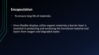 Encapsulation
• To ensure long life of materials.
• Since flexible displays utilize organic materials,a barrier layer is
essential in protecting and enclosing the functional material and
layers from oxygen and degraded water.
 
