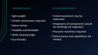 ADVANTAGES
light weight
Smaller dimensions required
Space saving
Foldable and bendable
Wide Viewing Angle
Eco-friendly
DISADVANTAGES
Initial investment may be
expensive
Integration of components would
be challenge for engineers
Precision machines required
Performance and capabilities are
limited.
 