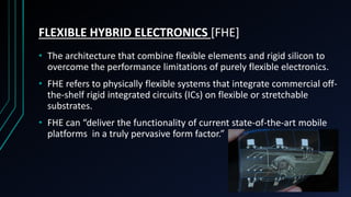 FLEXIBLE HYBRID ELECTRONICS [FHE]
• The architecture that combine flexible elements and rigid silicon to
overcome the performance limitations of purely flexible electronics.
• FHE refers to physically flexible systems that integrate commercial off-
the-shelf rigid integrated circuits (ICs) on flexible or stretchable
substrates.
• FHE can “deliver the functionality of current state-of-the-art mobile
platforms in a truly pervasive form factor.”
 