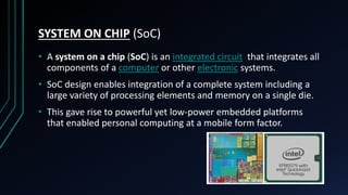SYSTEM ON CHIP (SoC)
• A system on a chip (SoC) is an integrated circuit that integrates all
components of a computer or other electronic systems.
• SoC design enables integration of a complete system including a
large variety of processing elements and memory on a single die.
• This gave rise to powerful yet low-power embedded platforms
that enabled personal computing at a mobile form factor.
 