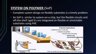 SYSTEM ON POLYMER (SoP)
• Complete system design on flexible substrates is a timely problem.
• An SoP is similar to system-on-a-chip, but the flexible circuits and
off-the-shelf rigid ICs are integrated on flexible or stretchable
substrates using FHE.
 