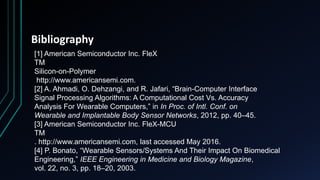 Bibliography
[1] American Semiconductor Inc. FleX
TM
Silicon-on-Polymer
http://www.americansemi.com.
[2] A. Ahmadi, O. Dehzangi, and R. Jafari, “Brain-Computer Interface
Signal Processing Algorithms: A Computational Cost Vs. Accuracy
Analysis For Wearable Computers,” in In Proc. of Intl. Conf. on
Wearable and Implantable Body Sensor Networks, 2012, pp. 40–45.
[3] American Semiconductor Inc. FleX-MCU
TM
. http://www.americansemi.com, last accessed May 2016.
[4] P. Bonato, “Wearable Sensors/Systems And Their Impact On Biomedical
Engineering,” IEEE Engineering in Medicine and Biology Magazine,
vol. 22, no. 3, pp. 18–20, 2003.
 