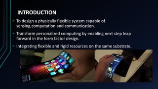 INTRODUCTION
• To design a physically flexible system capable of
sensing,computation and communication.
• Transform personalized computing by enabling next step leap
forward in the form factor design.
• Integrating flexible and rigid resources on the same substrate.
 