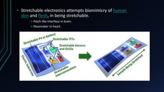 • Stretchable electronics attempts biomimicry of human
skin and flesh, in being stretchable.
 Patch like interface in brain.
 Pacemaker in heart.
 
