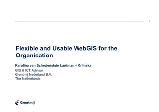 1




Flexible and Usable WebGIS for the
Organisation
Karolina van Schrojenstein Lantman – Orlinska
GIS & ICT Advisor
Grontmij Nederland B.V.
The Netherlands
 