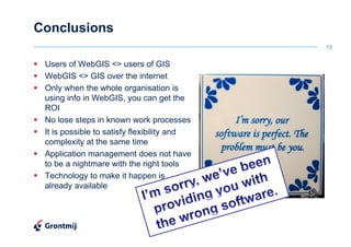 Conclusions
                                             13


 Users of WebGIS <> users of GIS
 WebGIS <> GIS over the internet
 Only when the whole organisation is
 using info in WebGIS, you can get the
 ROI
 No lose steps in known work processes
 It is possible to satisfy flexibility and
 complexity at the same time
 Application management does not have
 to be a nightmare with the right tools
 Technology to make it happen is
 already available
 