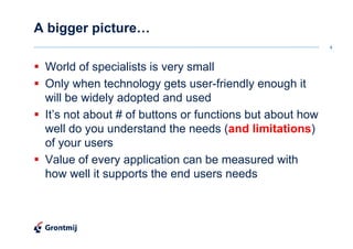 A bigger picture…
                                                          4



 World of specialists is very small
 Only when technology gets user-friendly enough it
 will be widely adopted and used
 It’s not about # of buttons or functions but about how
 well do you understand the needs (and limitations)
 of your users
 Value of every application can be measured with
 how well it supports the end users needs
 