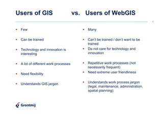 Users of GIS                         vs. Users of WebGIS
                                                                                7


 Few                                     Many

 Can be trained                          Can’t be trained / don’t want to be
                                         trained
 Technology and innovation is            Do not care for technology and
 interesting                             innovation


 A lot of different work processes       Repetitive work processes (not
                                         necessarily frequent)
 Need flexibility                        Need extreme user friendliness


 Understands GIS jargon                  Understands work process jargon
                                         (legal, maintenance, administration,
                                         spatial planning)
 