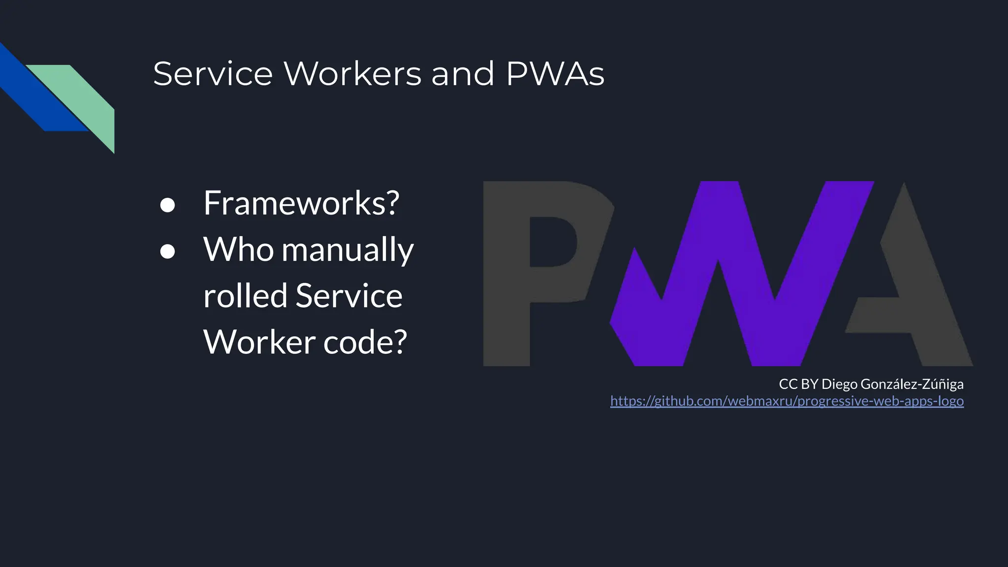 Service Workers and PWAs
● Frameworks?
● Who manually
rolled Service
Worker code?
CC BY Diego González-Zúñiga
https://github.com/webmaxru/progressive-web-apps-logo
 