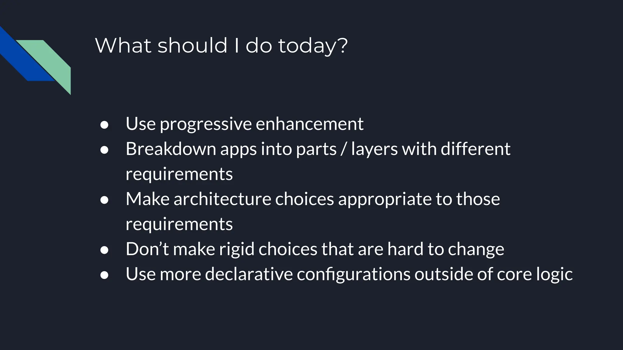 What should I do today?
● Use progressive enhancement
● Breakdown apps into parts / layers with different
requirements
● Make architecture choices appropriate to those
requirements
● Don’t make rigid choices that are hard to change
● Use more declarative conﬁgurations outside of core logic
 
