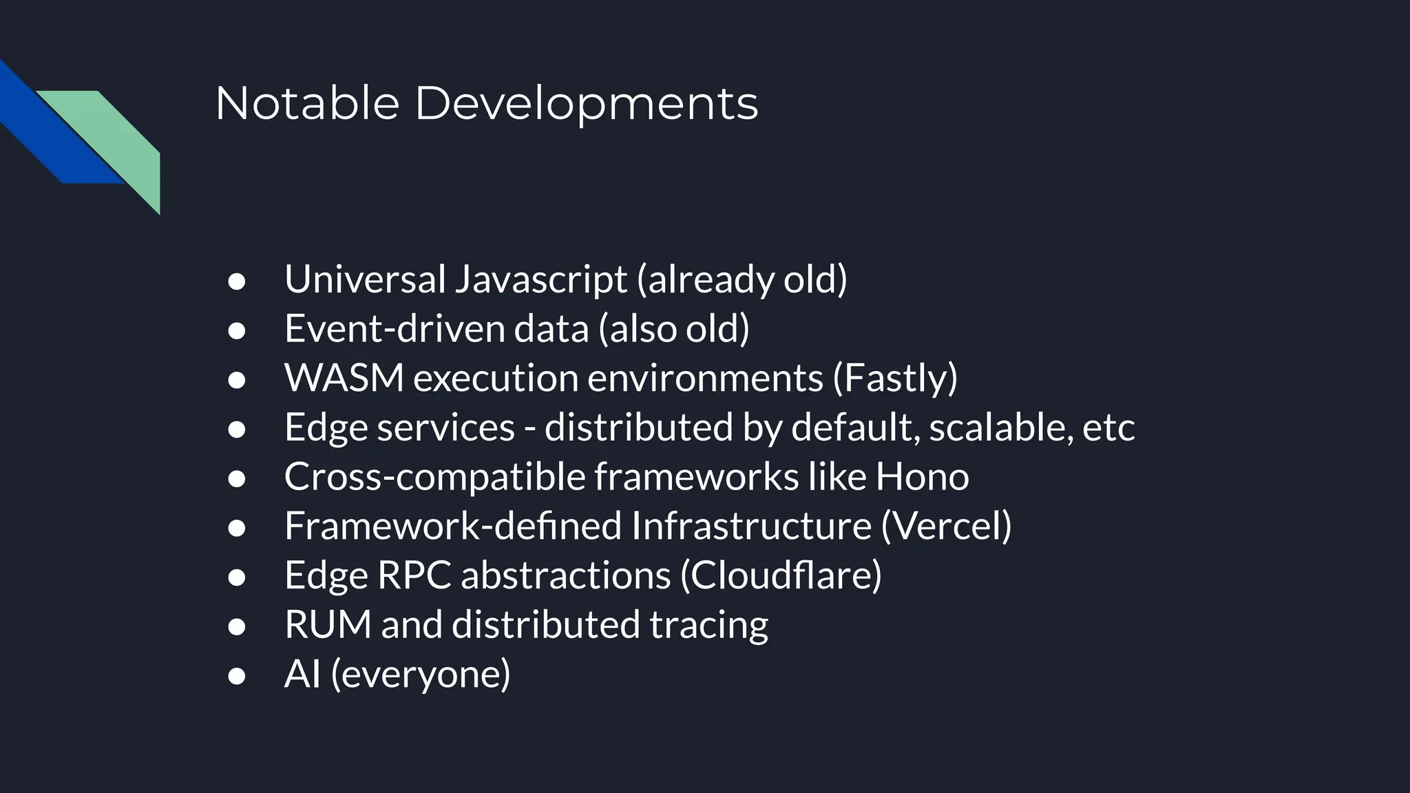 Notable Developments
● Universal Javascript (already old)
● Event-driven data (also old)
● WASM execution environments (Fastly)
● Edge services - distributed by default, scalable, etc
● Cross-compatible frameworks like Hono
● Framework-deﬁned Infrastructure (Vercel)
● Edge RPC abstractions (Cloudﬂare)
● RUM and distributed tracing
● AI (everyone)
 
