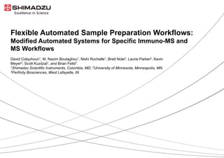 1 / 9
Flexible Automated Sample Preparation Workflows:
Modified Automated Systems for Specific Immuno-MS and
MS Workflows
David Colquhoun1, M. Nazim Boutaghou1, Nishi Rochelle1, Brett Nole2, Laurie Parker2, Kevin
Meyer3, Scott Kuzdzal1, and Brian Feild1.
1Shimadzu Scientific Instruments, Columbia, MD; 2University of Minnesota, Minneapolis, MN
3Perfinity Biosciences, West Lafayette, IN
 