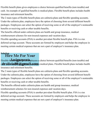 Flexible benefit plans gives employees a choice between qualified benefits (non taxable) and
cash. An example of qualified benefits is medical plans. Flexible benefit plans includes health
insurance and retirement benefits.
The 2 main types of flexible benefit plans are cafeteria plans and flexible spending accounts.
Under the cafeteria plan, employees have the option of choosing from several different benefit
packages. Employees can select the option of receiving some or all of the employer's nontaxable
benefits or receiving cash or other taxable benefits.
The benefits offered under cafeteria plans are health and group insurance, medical
reimbursement schemes for non-insured expenses and vacation days.
Flexible spending accounts (FSA) is another prevalant flexible benefit plan. FSA is a tax
deferred savings account. These accounts are formed by employers and helps the employee in
meeting certain medical expenses that are not a part of employer's insurance plan.
Solution
Flexible benefit plans gives employees a choice between qualified benefits (non taxable) and
cash. An example of qualified benefits is medical plans. Flexible benefit plans includes health
insurance and retirement benefits.
The 2 main types of flexible benefit plans are cafeteria plans and flexible spending accounts.
Under the cafeteria plan, employees have the option of choosing from several different benefit
packages. Employees can select the option of receiving some or all of the employer's nontaxable
benefits or receiving cash or other taxable benefits.
The benefits offered under cafeteria plans are health and group insurance, medical
reimbursement schemes for non-insured expenses and vacation days.
Flexible spending accounts (FSA) is another prevalant flexible benefit plan. FSA is a tax
deferred savings account. These accounts are formed by employers and helps the employee in
meeting certain medical expenses that are not a part of employer's insurance plan.
 