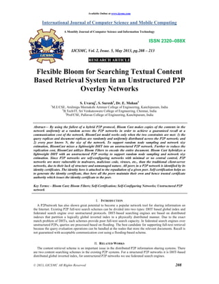 Available Online at www.ijcsmc.com
International Journal of Computer Science and Mobile Computing
A Monthly Journal of Computer Science and Information Technology
ISSN 2320–088X
IJCSMC, Vol. 2, Issue. 5, May 2013, pg.208 – 213
RESEARCH ARTICLE
© 2013, IJCSMC All Rights Reserved 208
Flexible Bloom for Searching Textual Content
Based Retrieval System in an Unstructured P2P
Overlay Networks
S. Uvaraj1
, S. Suresh2
, Dr. E. Mohan3
1
M.E/CSE, Arulmigu Meenakshi Amman College of Engineering, Kanchipuram, India
2
B.Tech/IT, Sri Venkateswara College of Engineering, Chennai, India
3
Prof/CSE, Pallavan College of Engineering, Kanchipuram, India
Abstract— By using the fullest of a hybrid P2P protocol, Bloom Cast makes copies of the contents in the
network uniformly at a random across the P2P networks in order to achieve a guaranteed recall at a
communication cost of the network. BloomCast model works only when the two constraints are met: 1) the
query replicas and document replicas are randomly and uniformly distributed across the P2P network; and
2) every peer knows N, the size of the network. To support random node sampling and network size
estimation, BloomCast mixes a lightweight DHT into an unstructured P2P network. Further to reduce the
replication cost, BloomCast utilizes Bloom Filters to encode the entire document. Bloom Cast hybridizes a
lightweight DHT with an unstructured P2P overlay to support random node sampling and network size
estimation. Since P2P networks are self-configuring networks with minimal or no central control, P2P
networks are more vulnerable to malwares, malicious code, viruses, etc., than the traditional client-server
networks, due to their lack of structure and unmanaged nature. All peers in a P2P network is identified by its
identity certificates. The identity here is attached to the repudiation of a given peer. Self-certification helps us
to generate the identity certificate, thus here all the peers maintain their own and hence trusted certificate
authority which issues the identity certificate to the peer.
Key Terms: - Bloom Cast; Bloom Filters; Self-Certification; Self-Configuring Networks; Unstructured P2P
network
I. INTRODUCTION
A P2Pnetwork has also shown great potential to become a popular network tool for sharing information on
the Internet. Existing P2P full-text search schemes can be divided into two types: DHT based global index and
federated search engine over unstructured protocols. DHT-based searching engines are based on distributed
indexes that partition a logically global inverted index in a physically distributed manner. Due to the exact
match problem of DHTs, such schemes provide poor full-text search capacity. In federated search engines over
unstructured P2Ps, queries are processed based on flooding. The best candidate for supporting full-text retrieval
because the query evaluation operations can be handled at the nodes that store the relevant documents. Recall is
not guaranteed with acceptable communication cost using a flooding-based scheme.
II. RELATED WORKS
The content retrieval scheme is an important issue in the distributed P2P information sharing systems. There
are two content searching schemes in the existing P2P systems. For a structured P2P networks it is DHT-based
distributed global inverted index, for unstructured P2P networks we use federated search engines.
 