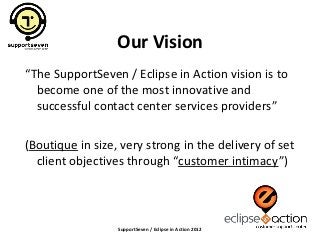 Our Vision
“The SupportSeven / Eclipse in Action vision is to
  become one of the most innovative and
  successful contact center services providers”

(Boutique in size, very strong in the delivery of set
  client objectives through “customer intimacy”)



                  SupportSeven / Eclipse in Action 2012
 