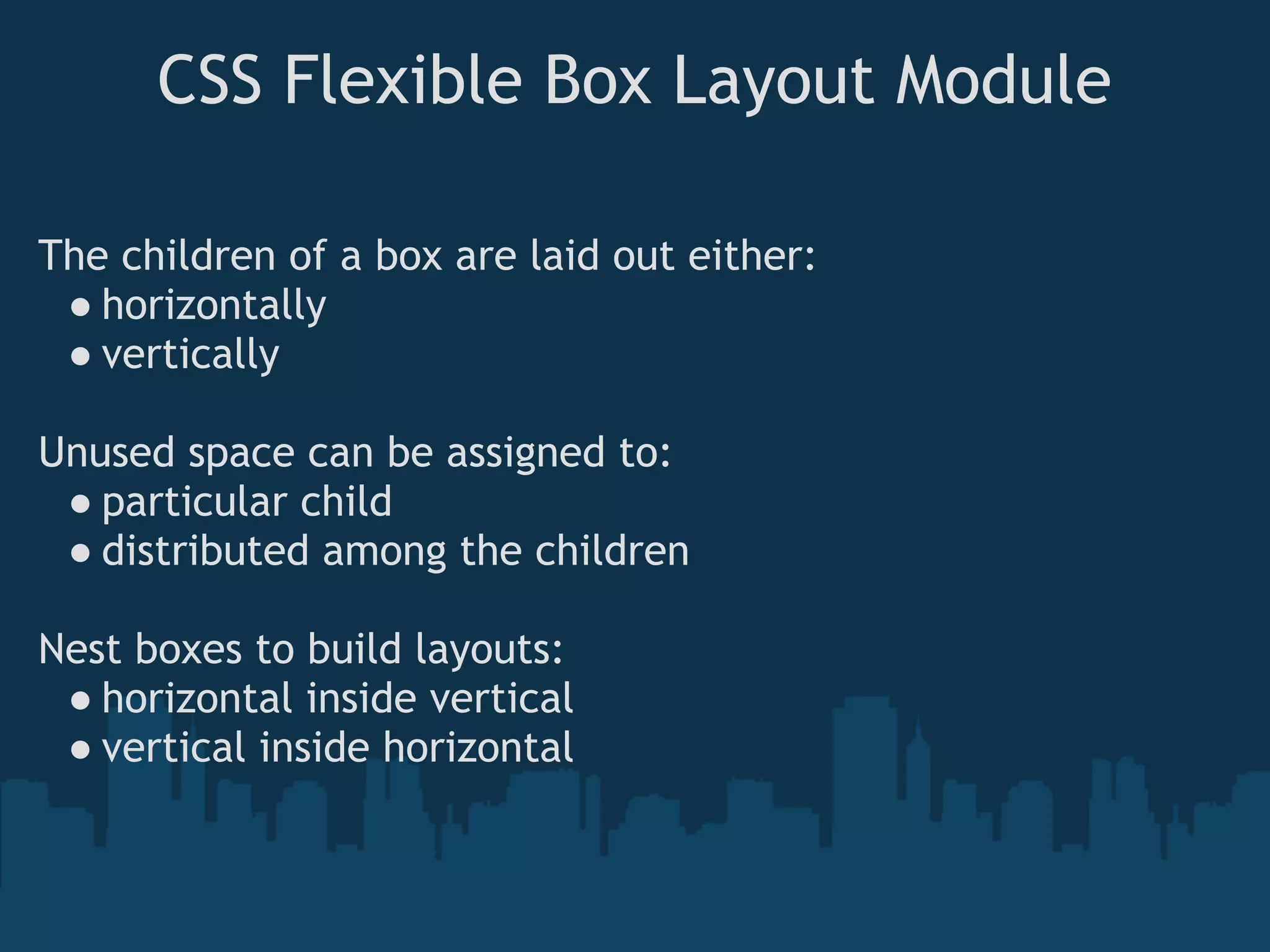 CSS Flexible Box Layout Module
The children of a box are laid out either:
● horizontally
● vertically
Unused space can be assigned to:
● particular child
● distributed among the children
Nest boxes to build layouts:
● horizontal inside vertical
● vertical inside horizontal