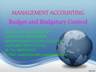 MANAGEMENT ACCOUNTING
Budget and Budgetary Control
DR.S.SUNDARAMOORTHY
ASSISTANT PROFESSOR
SRI PARAMAKALYANI COLLEGE
ALWARKURICHI 627412
M. No: 9442241819
E-Mail: sundaramoorthyssm@gmail.com
 