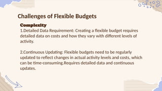 Challenges of Flexible Budgets
Complexity
1.Detailed Data Requirement: Creating a flexible budget requires
detailed data on costs and how they vary with different levels of
activity.
2.Continuous Updating: Flexible budgets need to be regularly
updated to reflect changes in actual activity levels and costs, which
can be time-consuming.Requires detailed data and continuous
updates.
 