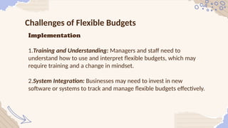 Challenges of Flexible Budgets
Implementation
1.Training and Understanding: Managers and staff need to
understand how to use and interpret flexible budgets, which may
require training and a change in mindset.
2.System Integration: Businesses may need to invest in new
software or systems to track and manage flexible budgets effectively.
 