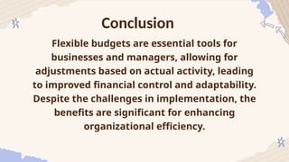 Conclusion
Flexible budgets are essential tools for
businesses and managers, allowing for
adjustments based on actual activity, leading
to improved financial control and adaptability.
Despite the challenges in implementation, the
benefits are significant for enhancing
organizational efficiency.
 