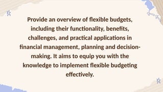 Provide an overview of flexible budgets,
including their functionality, benefits,
challenges, and practical applications in
financial management, planning and decision-
making. It aims to equip you with the
knowledge to implement flexible budgeting
effectively.
 