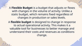 A Flexible Budget is a budget that adjusts or flexes
with changes in the volume of activity. Unlike a
static budget, which remains fixed regardless of
changes in production or sales levels.
A flexible budget is designed to change in response
to actual operational activity. This makes it a
valuable tool for businesses to better manage and
understand their costs and revenues as conditions
change.
 