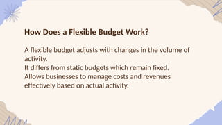 How Does a Flexible Budget Work?
A flexible budget adjusts with changes in the volume of
activity.
It differs from static budgets which remain fixed.
Allows businesses to manage costs and revenues
effectively based on actual activity.
 