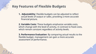Key Features of Flexible Budgets
1. Adjustability: Flexible budgets can be adjusted to reflect
actual levels of output or sales, providing a more accurate
financial picture.
2. Variable Costs: These budgets emphasize variable costs,
which change with the level of activity, in contrast to fixed costs,
which remain constant regardless of activity levels.
3. Performance Evaluation: By comparing actual results to the
flexible budget, management can gain a more accurate
assessment of performance.
 