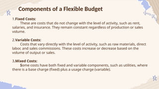 Components of a Flexible Budget
1.Fixed Costs:
These are costs that do not change with the level of activity, such as rent,
salaries, and insurance. They remain constant regardless of production or sales
volume.
2.Variable Costs:
Costs that vary directly with the level of activity, such as raw materials, direct
labor, and sales commissions. These costs increase or decrease based on the
volume of output or sales.
3.Mixed Costs:
Some costs have both fixed and variable components, such as utilities, where
there is a base charge (fixed) plus a usage charge (variable).
 