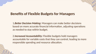 Benefits of Flexible Budgets for Managers
1.Better Decision Making: Managers can make better decisions
based on more accurate financial information, adjusting operations
as needed to stay within budget.
2.Increased Accountability: Flexible budgets hold managers
accountable for variable costs that they can control, leading to more
responsible spending and resource allocation.
 