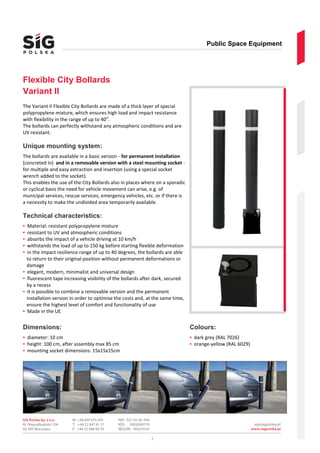 Public Space Equipment
2
Flexible City Bollards
Variant II
The Variant II Flexible City Bollards are made of a thick layer of special
polypropylene mixture, which ensures high load and impact resistance
with flexibility in the range of up to 40
o
.
The bollards can perfectly withstand any atmospheric conditions and are
UV resistant.
Unique mounting system:
The bollards are available in a basic version - for permanent installation
(concreted in) and in a removable version with a steel mounting socket -
for multiple and easy extraction and insertion (using a special socket
wrench added to the socket).
This enables the use of the City Bollards also in places where on a sporadic
or cyclical basis the need for vehicle movement can arise, e.g. of
municipal services, rescue services, emergency vehicles, etc. or if there is
a necessity to make the undivided area temporarily available.
Technical characteristics:
▪ Material: resistant polypropylene mixture
▪ resistant to UV and atmospheric conditions
▪ absorbs the impact of a vehicle driving at 10 km/h
▪ withstands the load of up to 150 kg before starting flexible deformation
▪ in the impact resilience range of up to 40 degrees, the bollards are able
to return to their original position without permanent deformations or
damage
▪ elegant, modern, minimalist and universal design
▪ fluorescent tape increasing visibility of the bollards after dark, secured
by a recess
▪ it is possible to combine a removable version and the permanent
installation version in order to optimise the costs and, at the same time,
ensure the highest level of comfort and functionality of use
▪ Made in the UE
Dimensions:
▪ diameter: 10 cm
▪ height: 100 cm, after assembly max 85 cm
▪ mounting socket dimensions: 15x15x15cm
Colours:
▪ dark grey (RAL 7026)
▪ orange-yellow (RAL 6029)
 