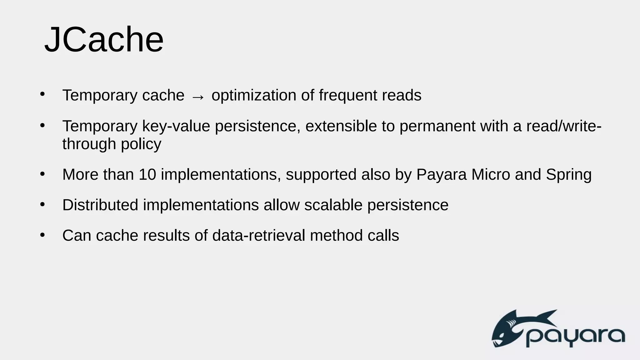 JCache
●
Temporary cache → optimization of frequent reads
●
Temporary key-value persistence, extensible to permanent with a read/write-
through policy
●
More than 10 implementations, supported also by Payara Micro and Spring
●
Distributed implementations allow scalable persistence
●
Can cache results of data-retrieval method calls
 