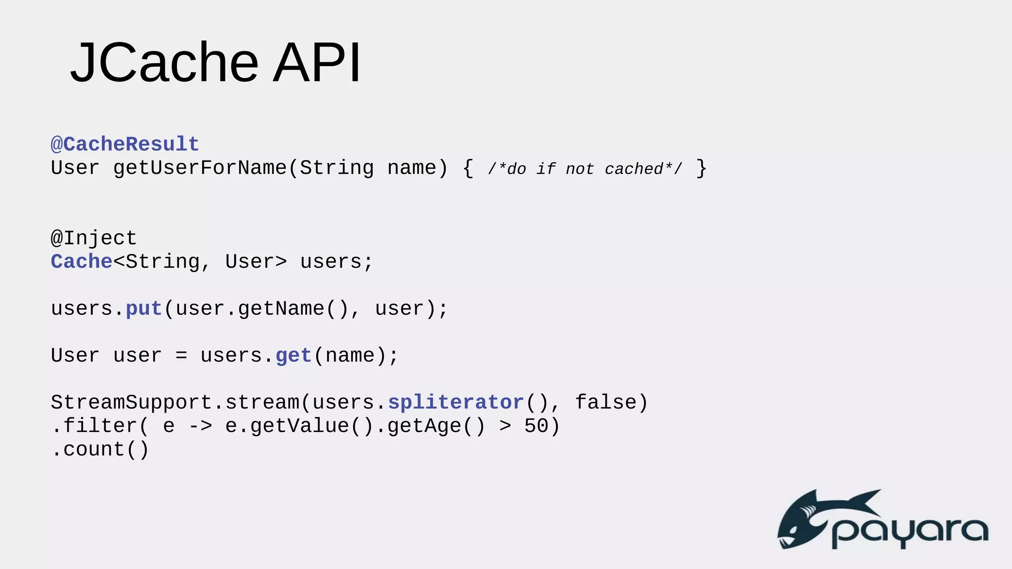 JCache API
@CacheResult
User getUserForName(String name) { /*do if not cached*/ }
@Inject
Cache<String, User> users;
users.put(user.getName(), user);
User user = users.get(name);
StreamSupport.stream(users.spliterator(), false)
.filter( e -> e.getValue().getAge() > 50)
.count()
 