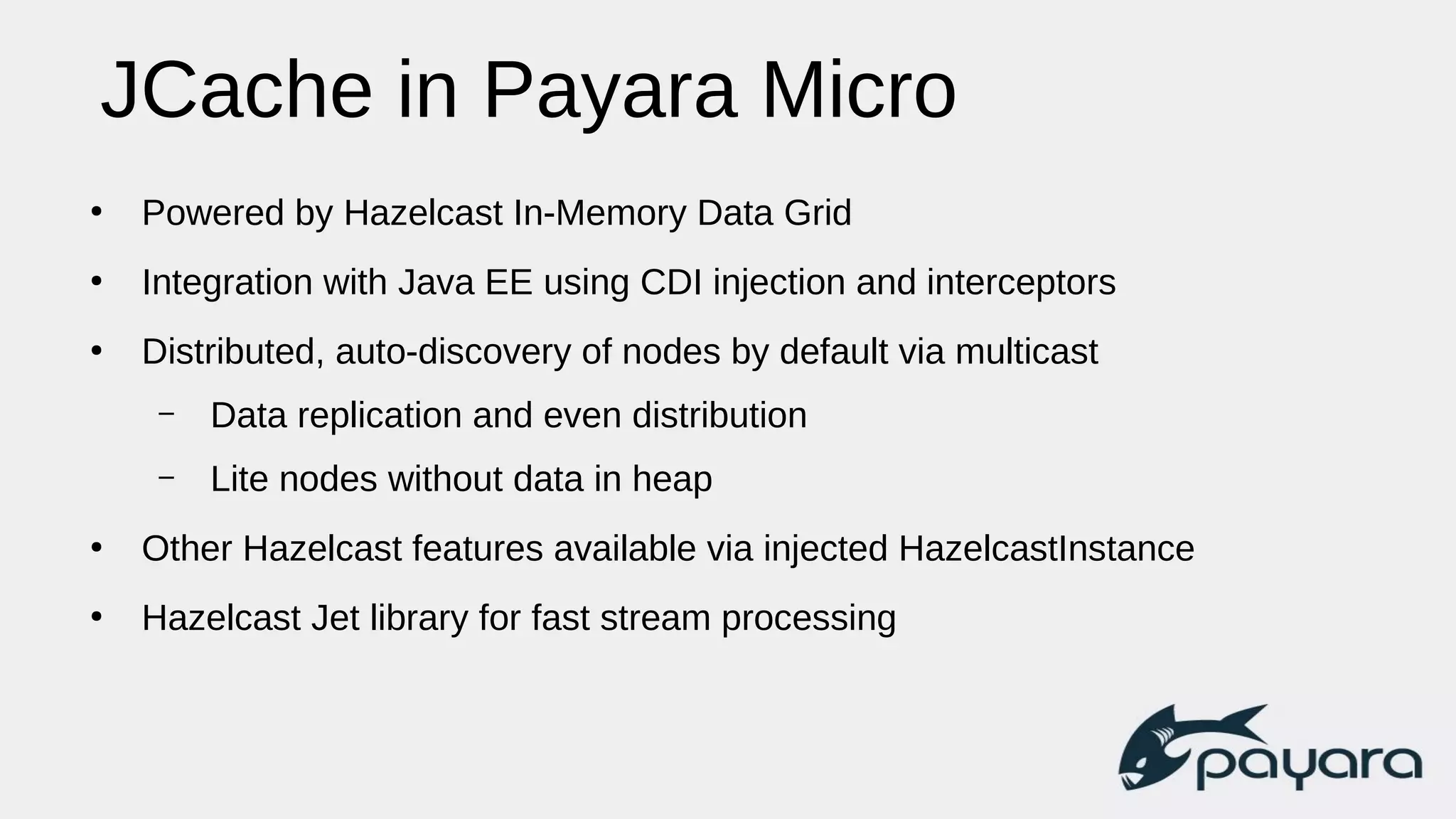 JCache in Payara Micro
●
Powered by Hazelcast In-Memory Data Grid
●
Integration with Java EE using CDI injection and interceptors
●
Distributed, auto-discovery of nodes by default via multicast
– Data replication and even distribution
– Lite nodes without data in heap
●
Other Hazelcast features available via injected HazelcastInstance
●
Hazelcast Jet library for fast stream processing
 