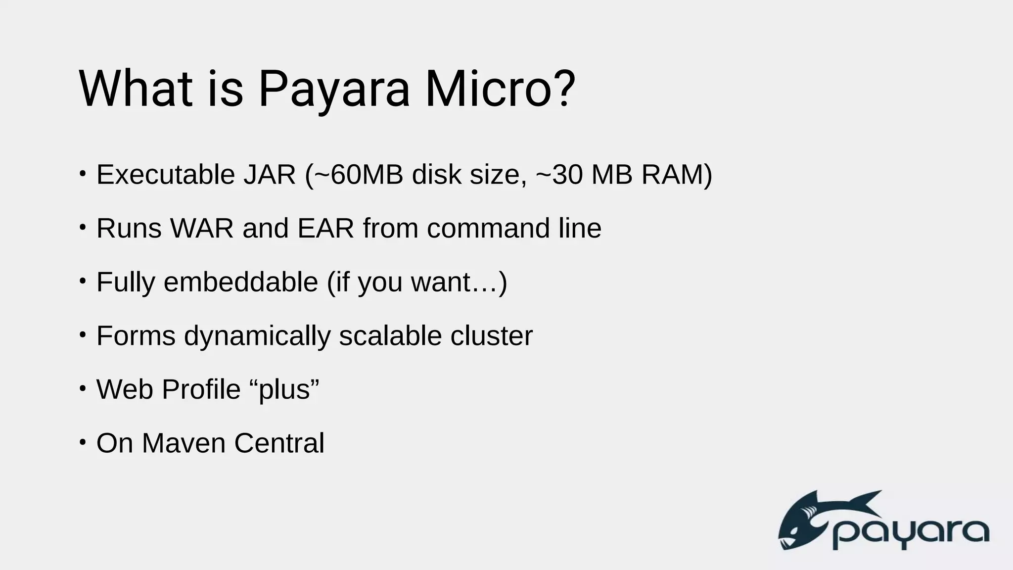 What is Payara Micro?
• Executable JAR (~60MB disk size, ~30 MB RAM)
• Runs WAR and EAR from command line
• Fully embeddable (if you want…)
• Forms dynamically scalable cluster
• Web Profile “plus”
• On Maven Central
 
