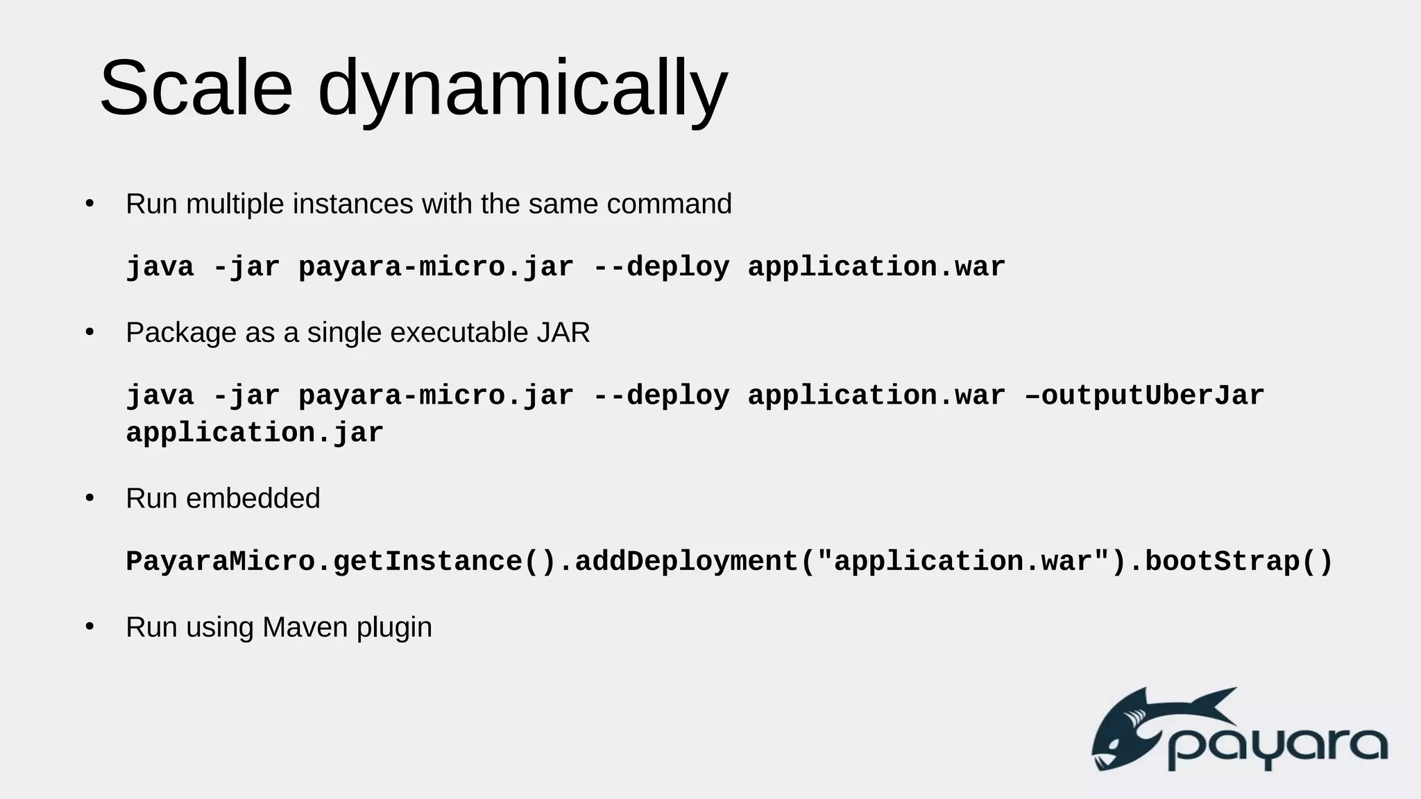 Scale dynamically
●
Run multiple instances with the same command
java -jar payara-micro.jar --deploy application.war
●
Package as a single executable JAR
java -jar payara-micro.jar --deploy application.war –outputUberJar
application.jar
●
Run embedded
PayaraMicro.getInstance().addDeployment("application.war").bootStrap()
●
Run using Maven plugin
 