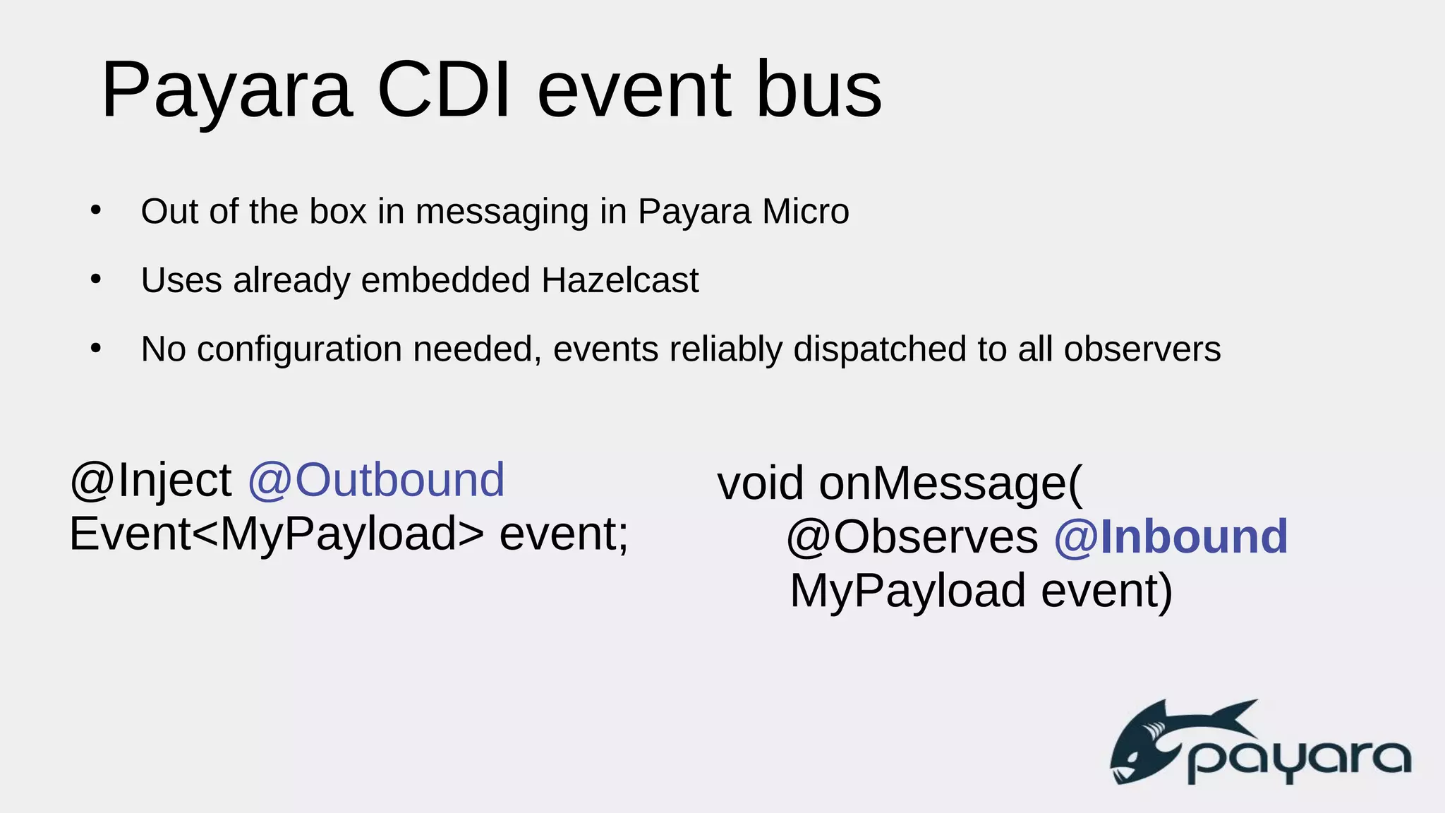 Payara CDI event bus
●
Out of the box in messaging in Payara Micro
●
Uses already embedded Hazelcast
●
No configuration needed, events reliably dispatched to all observers
@Inject @Outbound
Event<MyPayload> event;
void onMessage(
@Observes @Inbound
MyPayload event)
 
