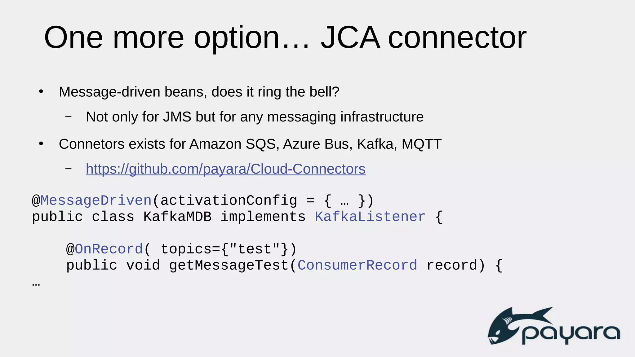 One more option… JCA connector
●
Message-driven beans, does it ring the bell?
– Not only for JMS but for any messaging infrastructure
●
Connetors exists for Amazon SQS, Azure Bus, Kafka, MQTT
– https://github.com/payara/Cloud-Connectors
@MessageDriven(activationConfig = { … })
public class KafkaMDB implements KafkaListener {
@OnRecord( topics={"test"})
public void getMessageTest(ConsumerRecord record) {
…
 