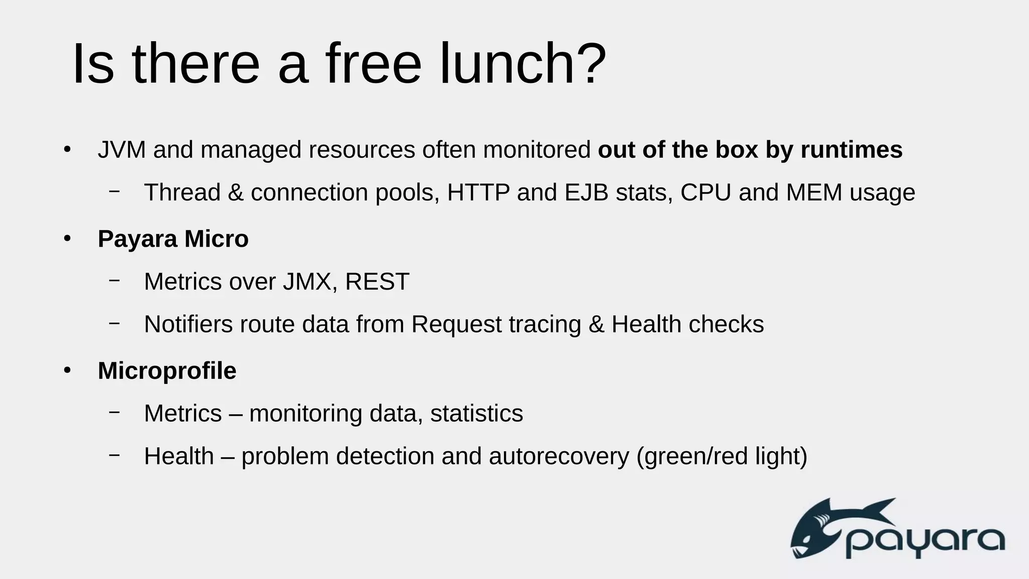 Is there a free lunch?
●
JVM and managed resources often monitored out of the box by runtimes
– Thread & connection pools, HTTP and EJB stats, CPU and MEM usage
●
Payara Micro
– Metrics over JMX, REST
– Notifiers route data from Request tracing & Health checks
●
Microprofile
– Metrics – monitoring data, statistics
– Health – problem detection and autorecovery (green/red light)
 