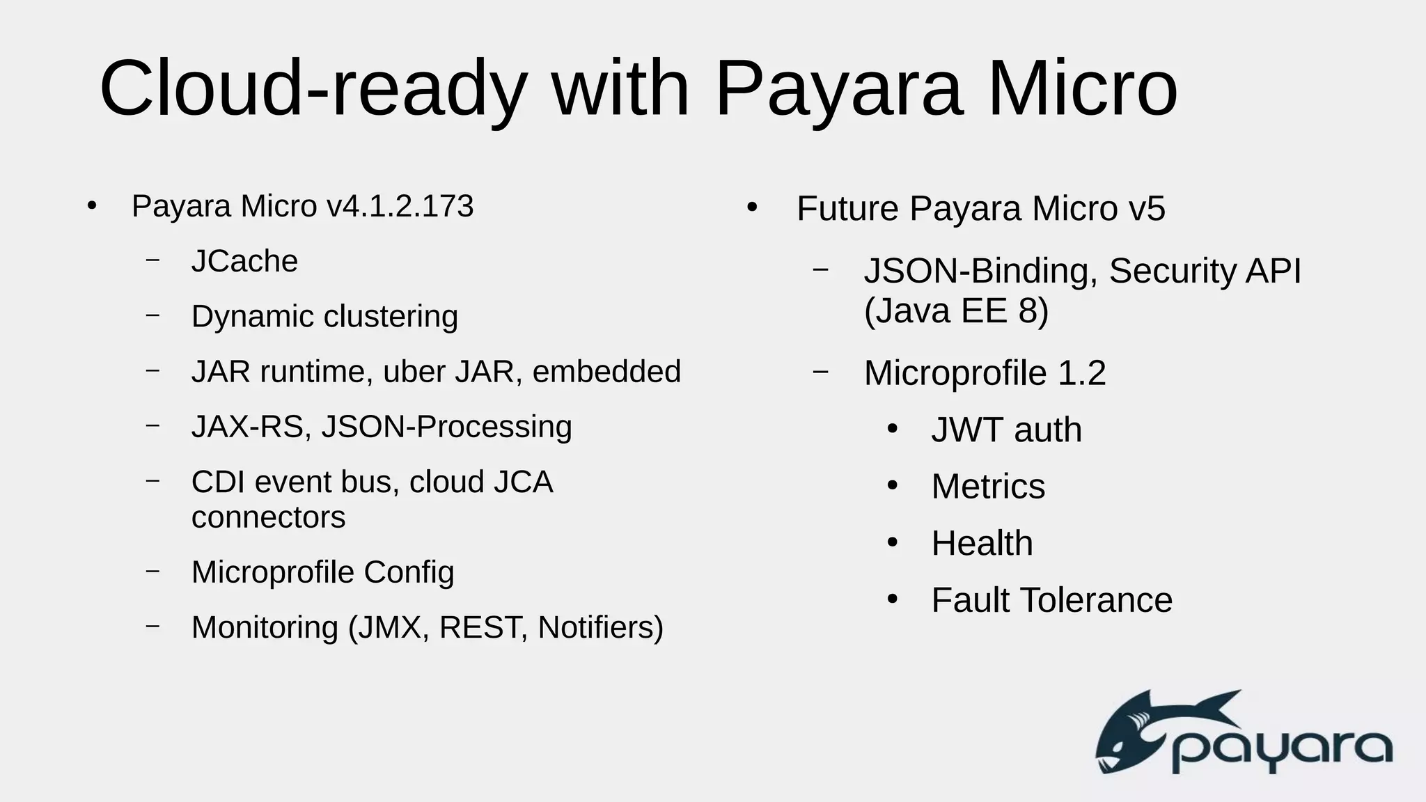 Cloud-ready with Payara Micro
●
Payara Micro v4.1.2.173
– JCache
– Dynamic clustering
– JAR runtime, uber JAR, embedded
– JAX-RS, JSON-Processing
– CDI event bus, cloud JCA
connectors
– Microprofile Config
– Monitoring (JMX, REST, Notifiers)
●
Future Payara Micro v5
– JSON-Binding, Security API
(Java EE 8)
– Microprofile 1.2
●
JWT auth
●
Metrics
●
Health
●
Fault Tolerance
 
