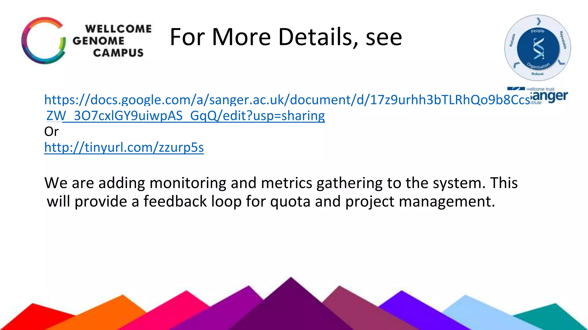 For More Details, see
https://docs.google.com/a/sanger.ac.uk/document/d/17z9urhh3bTLRhQo9b8Ccs
ZW_3O7cxlGY9uiwpAS_GqQ/edit?usp=sharing
Or
http://tinyurl.com/zzurp5s
We are adding monitoring and metrics gathering to the system. This
will provide a feedback loop for quota and project management.
 