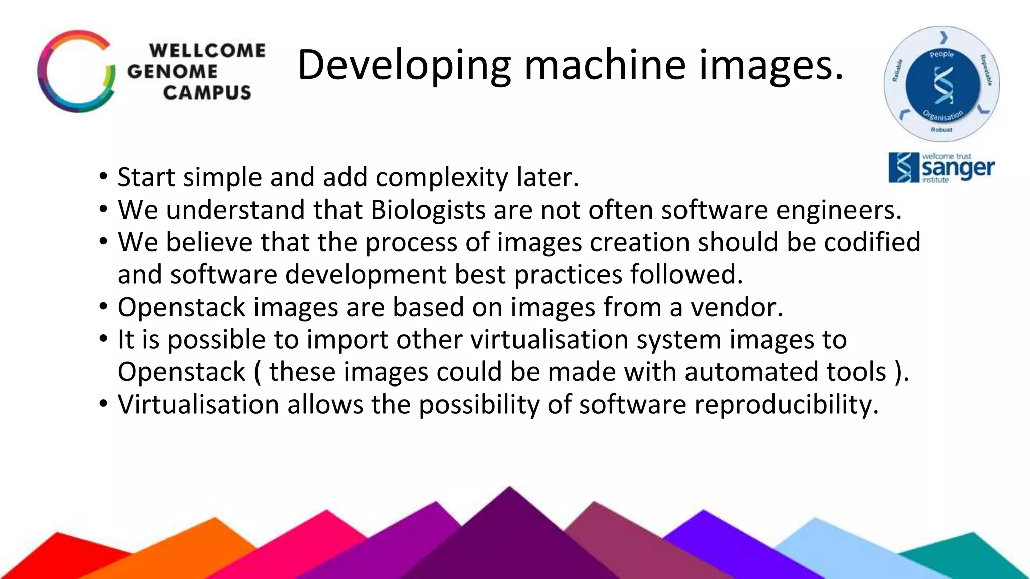 Developing machine images.
• Start simple and add complexity later.
• We understand that Biologists are not often software engineers.
• We believe that the process of images creation should be codified
and software development best practices followed.
• Openstack images are based on images from a vendor.
• It is possible to import other virtualisation system images to
Openstack ( these images could be made with automated tools ).
• Virtualisation allows the possibility of software reproducibility.
 