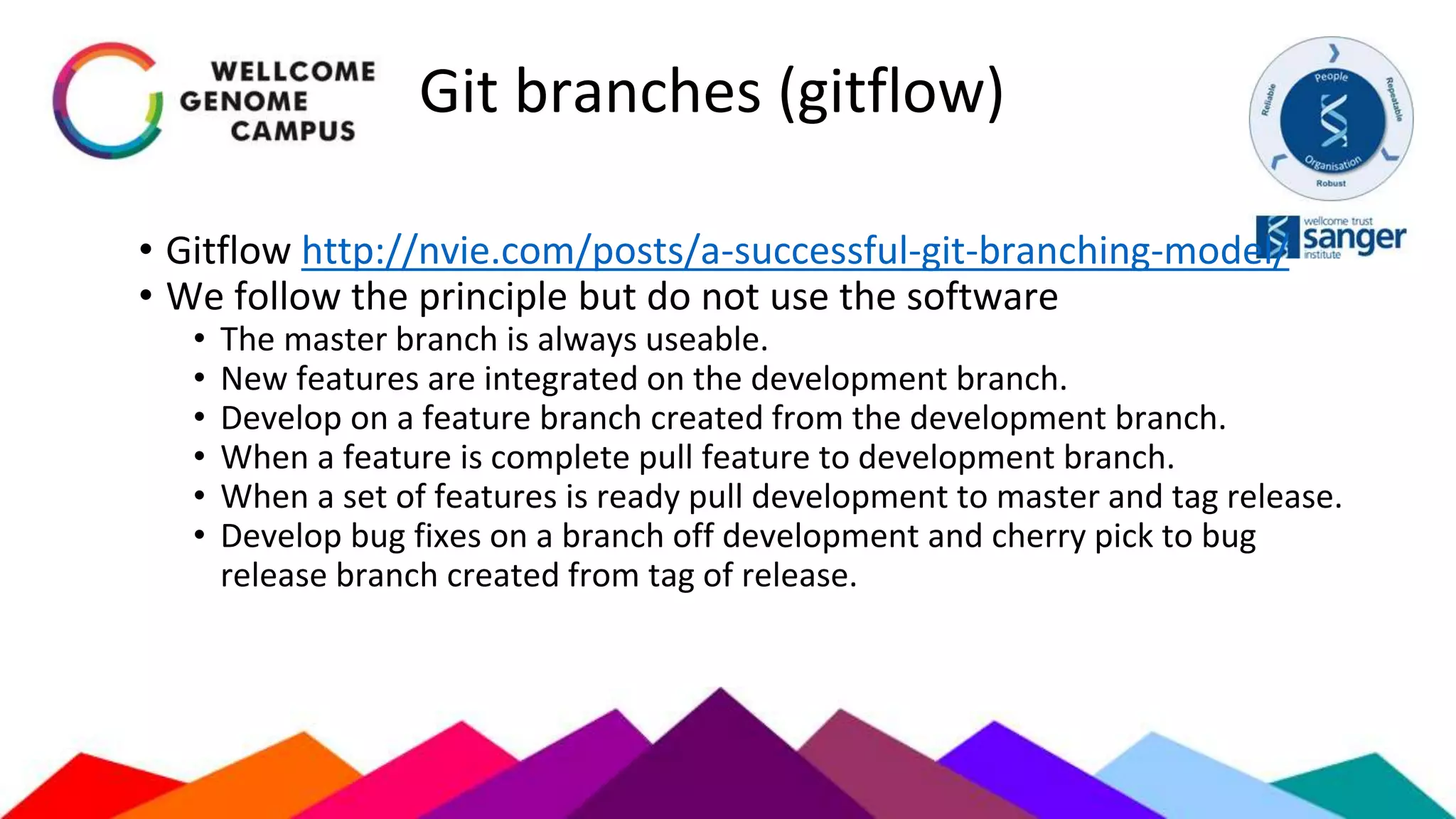 Git branches (gitflow)
• Gitflow http://nvie.com/posts/a-successful-git-branching-model/
• We follow the principle but do not use the software
• The master branch is always useable.
• New features are integrated on the development branch.
• Develop on a feature branch created from the development branch.
• When a feature is complete pull feature to development branch.
• When a set of features is ready pull development to master and tag release.
• Develop bug fixes on a branch off development and cherry pick to bug
release branch created from tag of release.
 