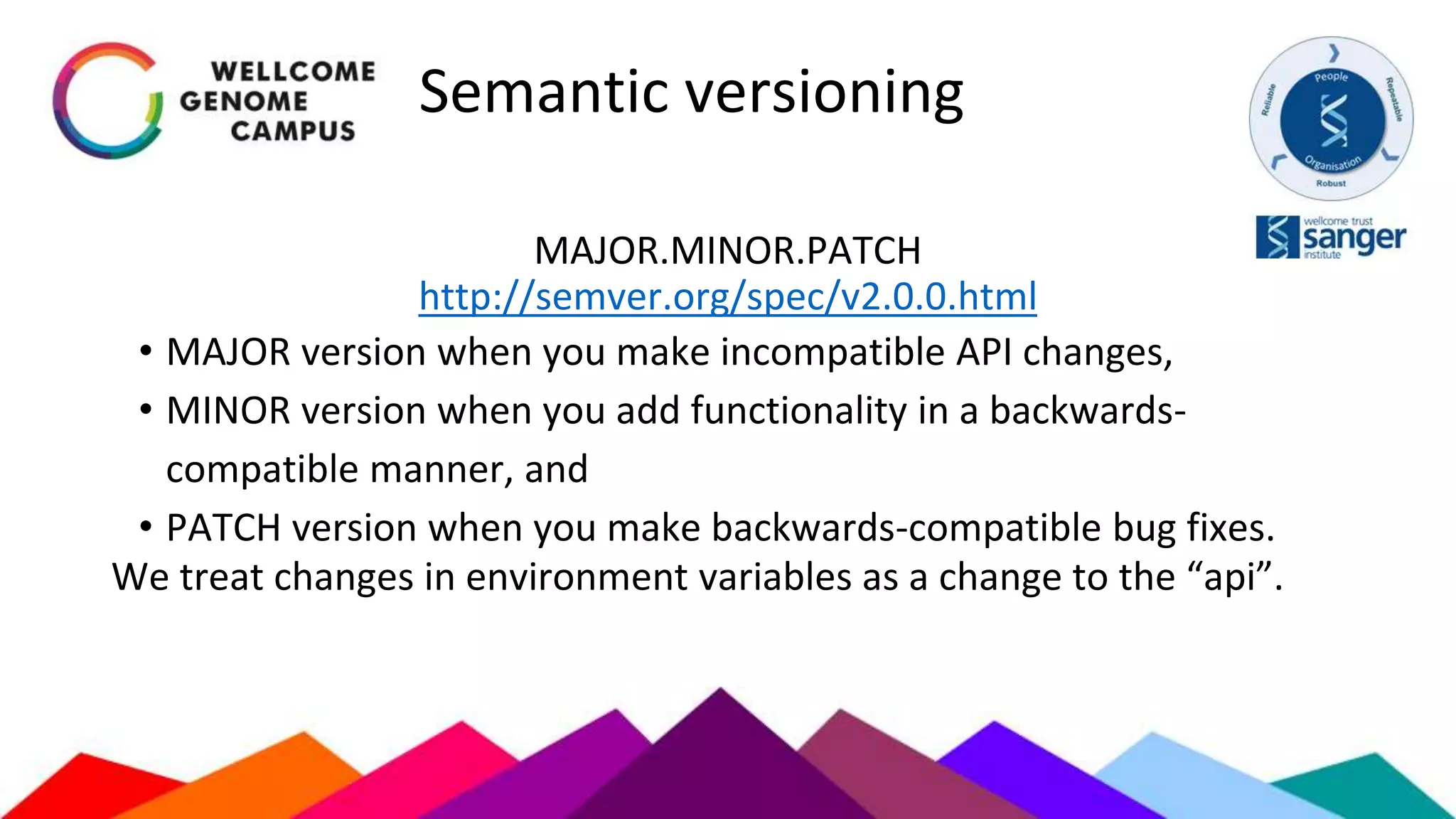 Semantic versioning
MAJOR.MINOR.PATCH
http://semver.org/spec/v2.0.0.html
• MAJOR version when you make incompatible API changes,
• MINOR version when you add functionality in a backwards-
compatible manner, and
• PATCH version when you make backwards-compatible bug fixes.
We treat changes in environment variables as a change to the “api”.
 