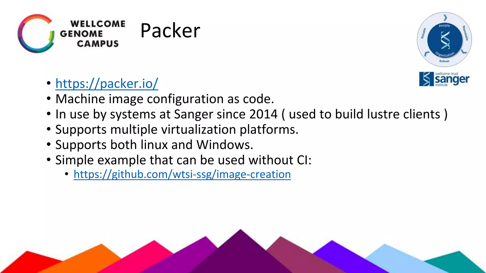Packer
• https://packer.io/
• Machine image configuration as code.
• In use by systems at Sanger since 2014 ( used to build lustre clients )
• Supports multiple virtualization platforms.
• Supports both linux and Windows.
• Simple example that can be used without CI:
• https://github.com/wtsi-ssg/image-creation
 