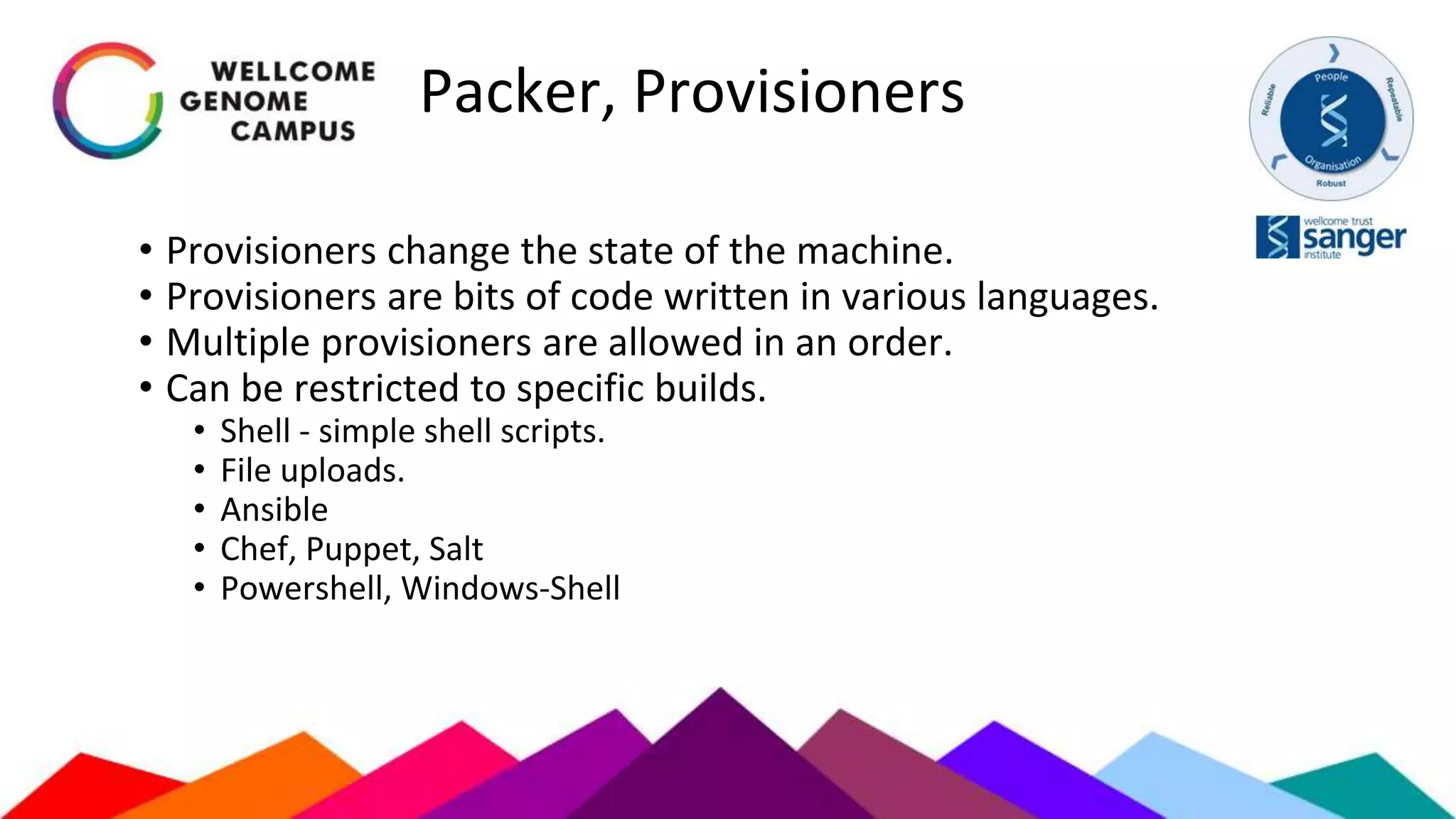 Packer, Provisioners
• Provisioners change the state of the machine.
• Provisioners are bits of code written in various languages.
• Multiple provisioners are allowed in an order.
• Can be restricted to specific builds.
• Shell - simple shell scripts.
• File uploads.
• Ansible
• Chef, Puppet, Salt
• Powershell, Windows-Shell
 