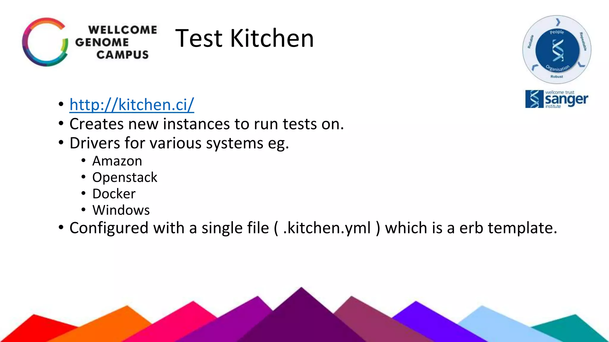 Test Kitchen
• http://kitchen.ci/
• Creates new instances to run tests on.
• Drivers for various systems eg.
• Amazon
• Openstack
• Docker
• Windows
• Configured with a single file ( .kitchen.yml ) which is a erb template.
 